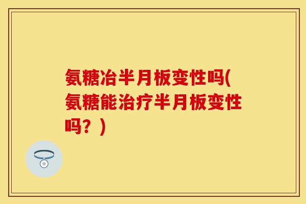 氨糖冶半月板变性吗(氨糖能治疗半月板变性吗?)