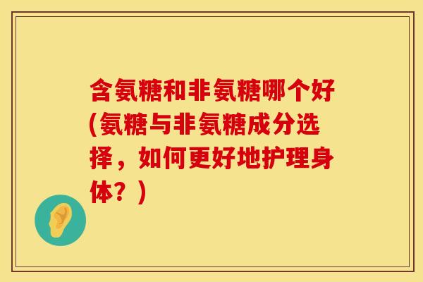 含氨糖和非氨糖哪个好(氨糖与非氨糖成分选择,如何更好地护理身体?)