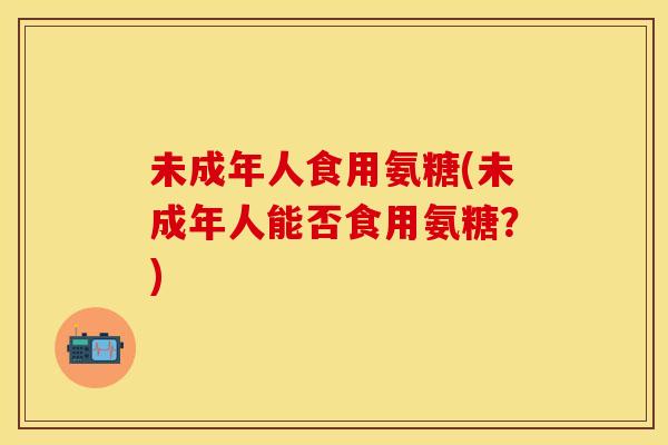 未成年人食用氨糖(未成年人能否食用氨糖?)