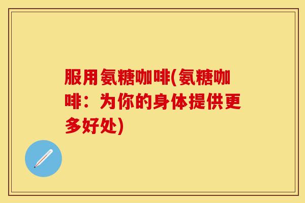 服用氨糖咖啡(氨糖咖啡：为你的身体提供更多好处)