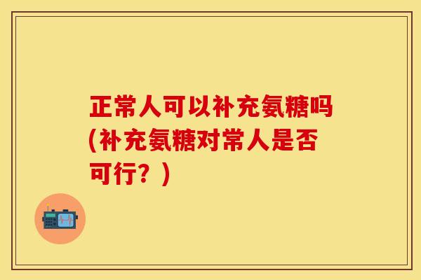 正常人可以补充氨糖吗(补充氨糖对常人是否可行?)