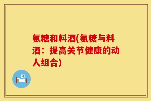 氨糖和料酒(氨糖与料酒：提高关节健康的动人组合)