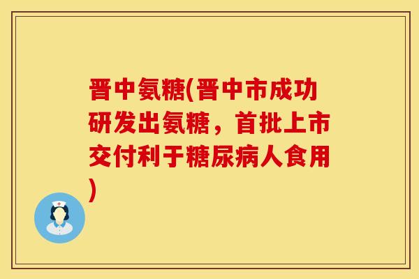 晋中氨糖(晋中市成功研发出氨糖，首批上市交付利于糖尿病人食用)