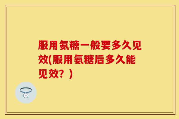 服用氨糖一般要多久见效(服用氨糖后多久能见效？)
