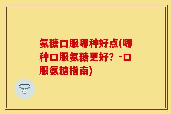 氨糖口服哪种好点(哪种口服氨糖更好？-口服氨糖指南)