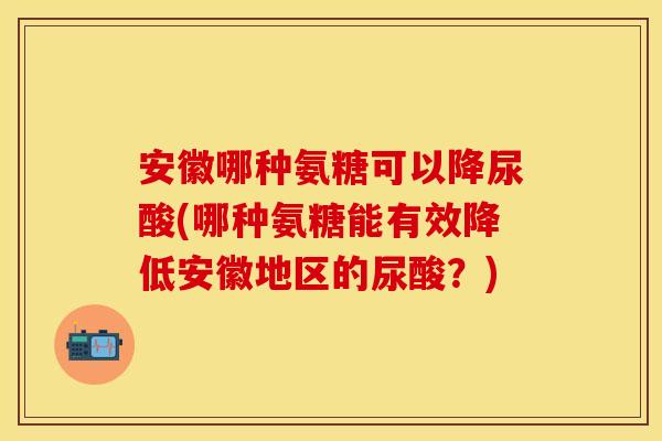 安徽哪种氨糖可以降尿酸(哪种氨糖能有效降低安徽地区的尿酸?) 安徽哪种氨糖可以降尿酸(哪种氨糖能有效降低安徽地区的尿酸?)
