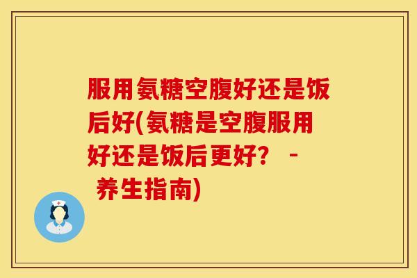 服用氨糖空腹好还是饭后好(氨糖是空腹服用好还是饭后更好? - 养生指南)
