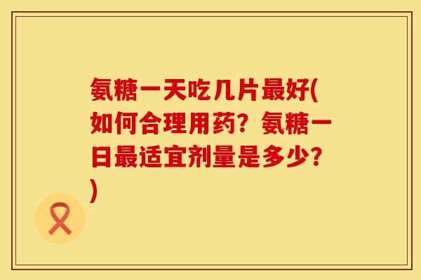 氨糖一天吃几片最好(如何合理用药？氨糖一日最适宜剂量是多少？)