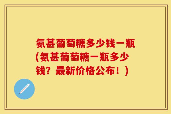 氨甚葡萄糖多少钱一瓶(氨甚葡萄糖一瓶多少钱？最新价格公布！)