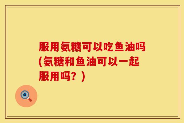 服用氨糖可以吃鱼油吗(氨糖和鱼油可以一起服用吗?) 服用氨糖可以吃鱼油吗(氨糖和鱼油可以一起服用吗?)