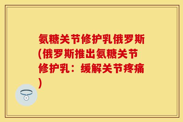 氨糖关节修护乳俄罗斯(俄罗斯推出氨糖关节修护乳:缓解关节) 氨糖关节修护乳俄罗斯(俄罗斯推出氨糖关节修护乳:缓解关节)