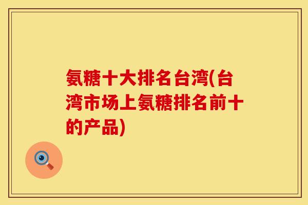 氨糖十大排名台湾(台湾市场上氨糖排名前十的产品) 氨糖十大排名台湾(台湾市场上氨糖排名前十的产品)