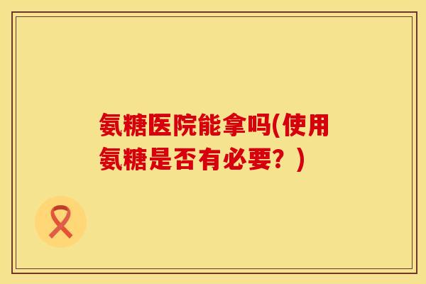 氨糖医院能拿吗(使用氨糖是否有必要?) 氨糖医院能拿吗(使用氨糖是否有必要?)