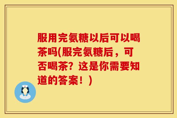 服用完氨糖以后可以喝茶吗(服完氨糖后,可否喝茶?这是你需要知道的答案!)