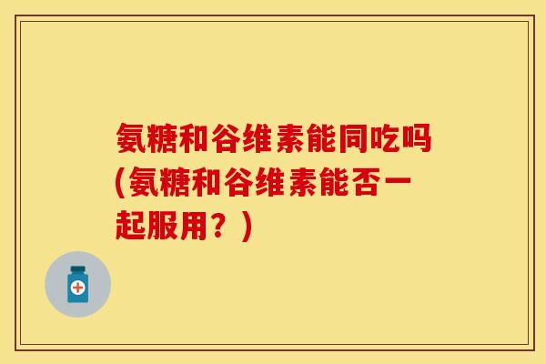 氨糖和谷维素能同吃吗(氨糖和谷维素能否一起服用？)