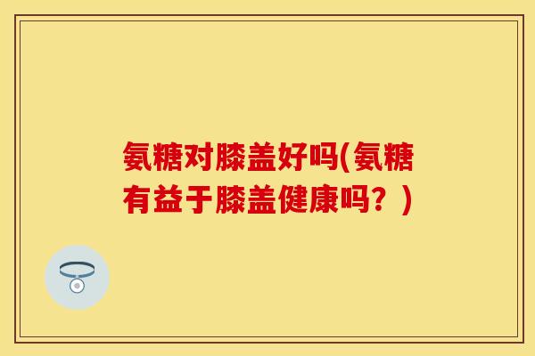 氨糖对膝盖好吗(氨糖有益于膝盖健康吗？)