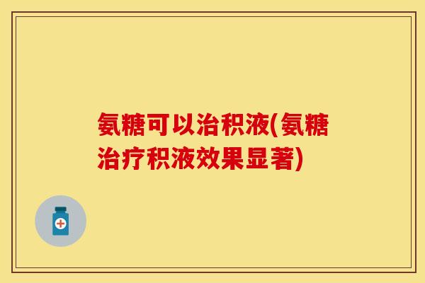 氨糖可以积液(氨糖积液效果显著) 氨糖可以积液(氨糖积液效果显著)