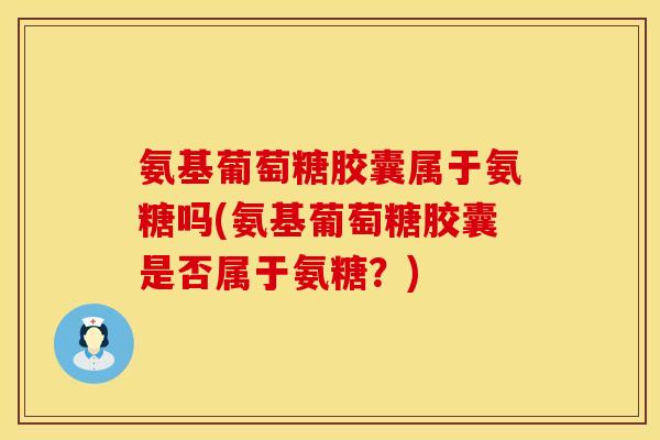 氨基葡萄糖胶囊属于氨糖吗(氨基葡萄糖胶囊是否属于氨糖？)