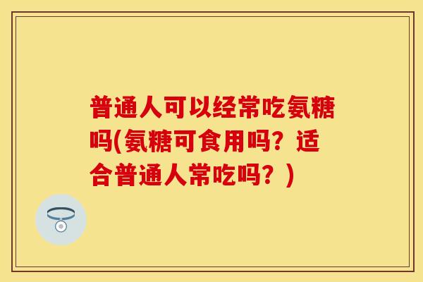 普通人可以经常吃氨糖吗(氨糖可食用吗？适合普通人常吃吗？)