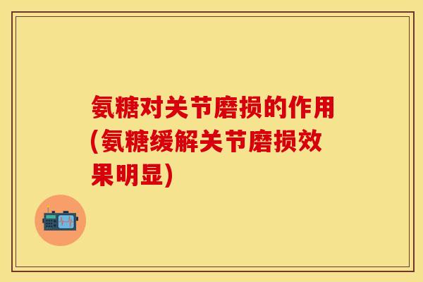 氨糖对关节磨损的作用(氨糖缓解关节磨损效果明显)