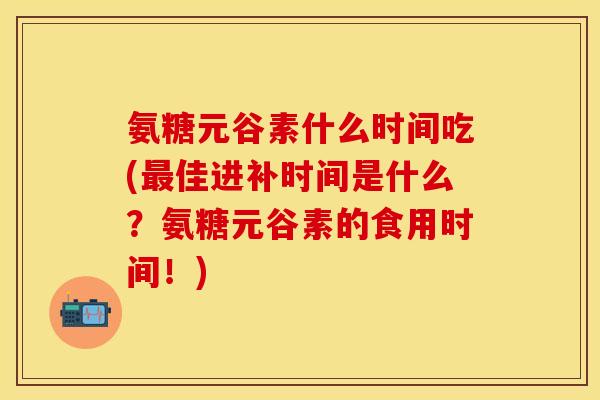 氨糖元谷素什么时间吃(最佳进补时间是什么？氨糖元谷素的食用时间！)