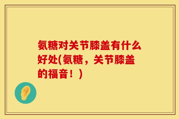氨糖对关节膝盖有什么好处(氨糖,关节膝盖的福音!)