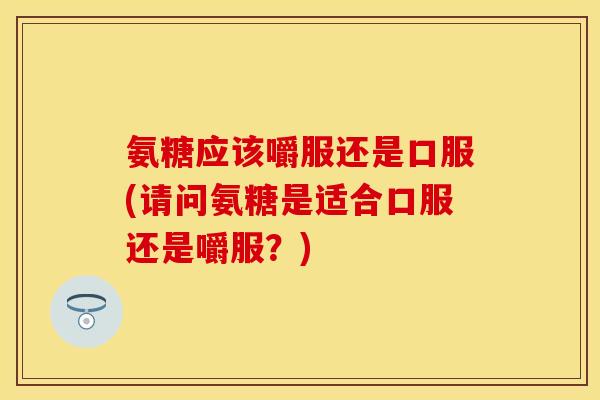 氨糖应该嚼服还是口服(请问氨糖是适合口服还是嚼服？)