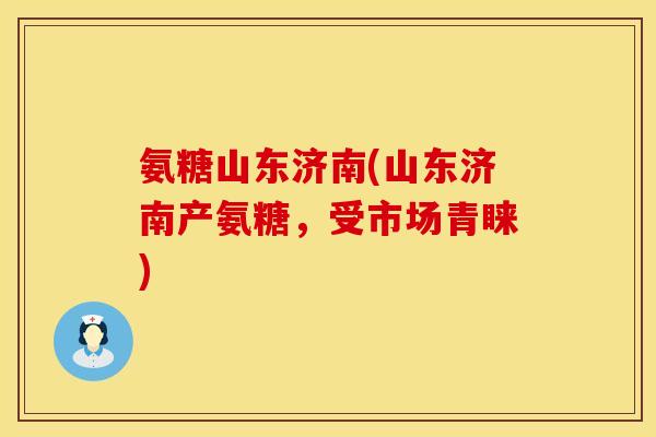 氨糖山东济南(山东济南产氨糖,受市场青睐)