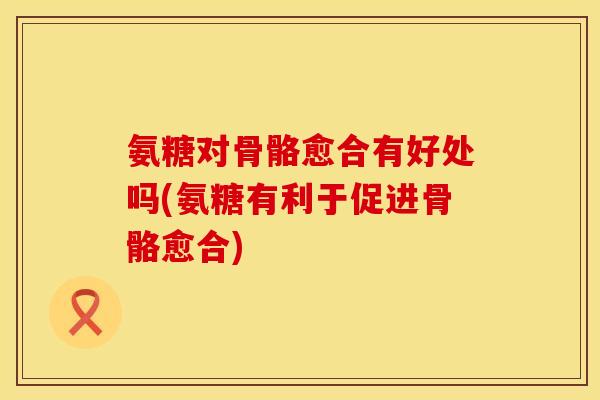 氨糖对骨骼愈合有好处吗(氨糖有利于促进骨骼愈合)