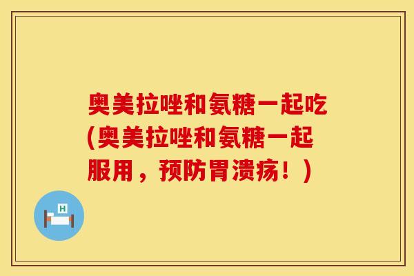 奥美拉唑和氨糖一起吃(奥美拉唑和氨糖一起服用,预防胃溃疡!)