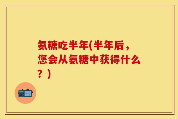 氨糖吃半年(半年后,您会从氨糖中获得什么?) 氨糖吃半年(半年后,您会从氨糖中获得什么?)