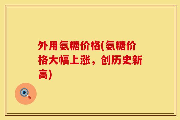 外用氨糖价格(氨糖价格大幅上涨，创历史新高)