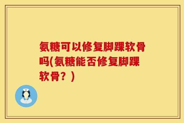 氨糖可以修复脚踝软骨吗(氨糖能否修复脚踝软骨?)