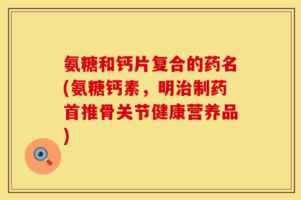 氨糖和钙片复合的药名(氨糖钙素，明治制药首推骨关节健康营养品)