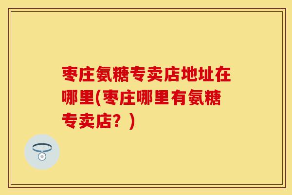 枣庄氨糖专卖店地址在哪里(枣庄哪里有氨糖专卖店?)