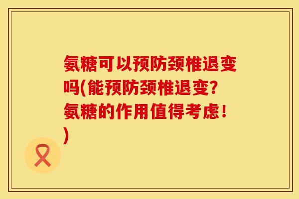 氨糖可以预防颈椎退变吗(能预防颈椎退变？氨糖的作用值得考虑！)