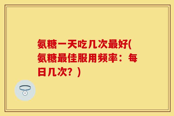 氨糖一天吃几次最好(氨糖最佳服用频率：每日几次？)