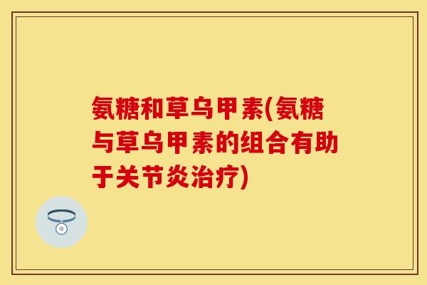氨糖和草乌甲素(氨糖与草乌甲素的组合有助于关节炎治疗)