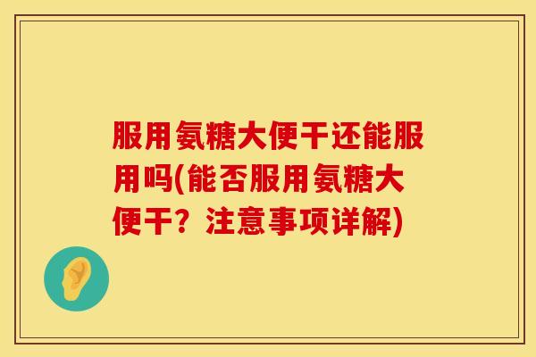 服用氨糖大便干还能服用吗(能否服用氨糖大便干？注意事项详解)