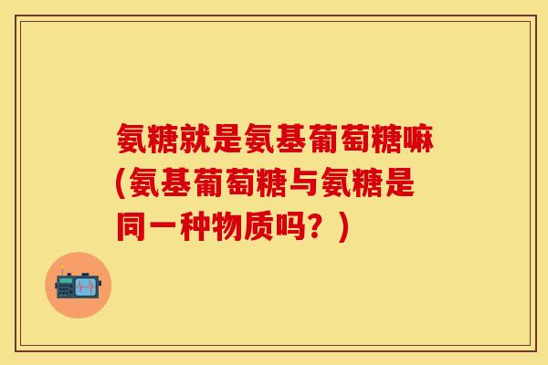 氨糖就是氨基葡萄糖嘛(氨基葡萄糖与氨糖是同一种物质吗？)