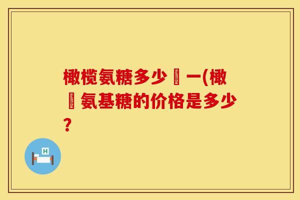 橄榄氨糖多少錢一(橄欖氨基糖的价格是多少? 橄榄氨糖多少錢一(橄欖氨基糖的价格是多少?