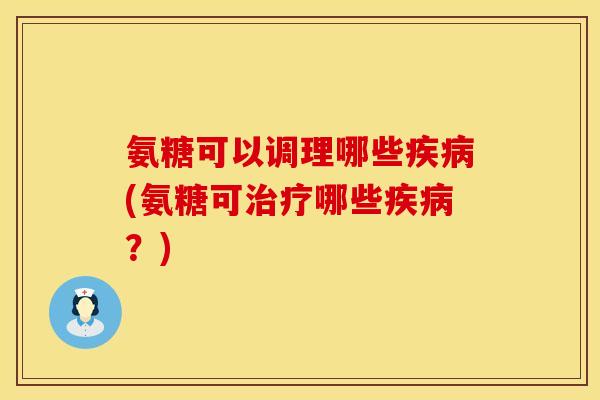 氨糖可以调理哪些疾病(氨糖可治疗哪些疾病?)