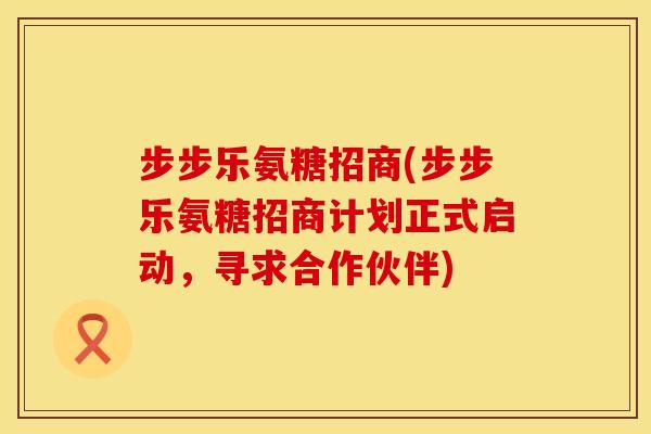 步步乐氨糖招商(步步乐氨糖招商计划正式启动,寻求合作伙伴) 步步乐氨糖招商(步步乐氨糖招商计划正式启动,寻求合作伙伴)
