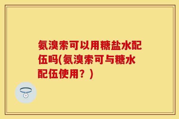 氨溴索可以用糖盐水配伍吗(氨溴索可与糖水配伍使用?) 氨溴索可以用糖盐水配伍吗(氨溴索可与糖水配伍使用?)