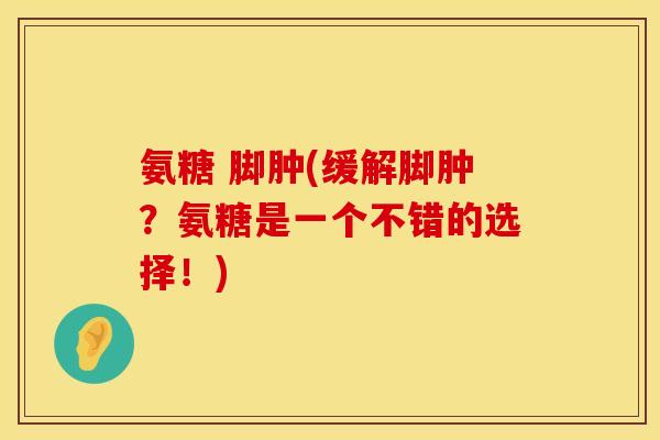 氨糖 脚肿(缓解脚肿？氨糖是一个不错的选择！)