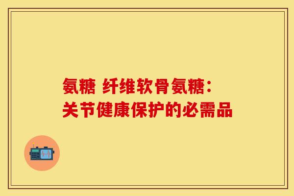 氨糖 纤维软骨氨糖:关节健康保护的必需品 氨糖 纤维软骨氨糖:关节健康保护的必需品