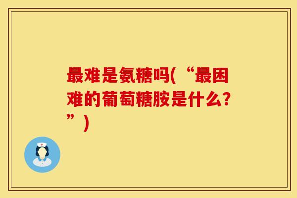 最难是氨糖吗(“最困难的葡萄糖胺是什么？”)