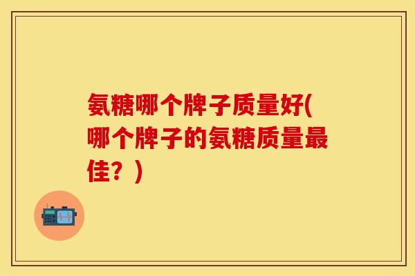 氨糖哪个牌子质量好(哪个牌子的氨糖质量最佳？)