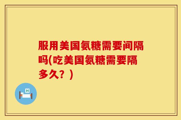 服用美国氨糖需要间隔吗(吃美国氨糖需要隔多久?)