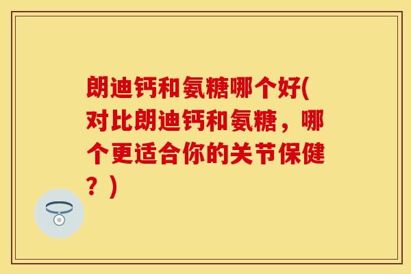 朗迪钙和氨糖哪个好(对比朗迪钙和氨糖,哪个更适合你的关节保健?) 朗迪钙和氨糖哪个好(对比朗迪钙和氨糖,哪个更适合你的关节保健?)